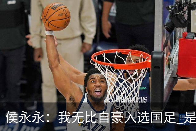 侯永永：我无比自豪入选国足 是梦寐以求的事情